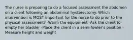 The nurse is preparing to do a focused assessment the abdomen on a client following an abdominal hysterectomy. Which intervention is MOST important for the nurse to do prior to the physical assessment? -Warm the equipment -Ask the client to empty her bladder -Place the client in a semi-fowler's position -Measure height and weight