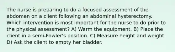 The nurse is preparing to do a focused assessment of the abdomen on a client following an abdominal hysterectomy. Which intervention is most important for the nurse to do prior to the physical assessment? A) Warm the equipment. B) Place the client in a semi-Fowler's position. C) Measure height and weight. D) Ask the client to empty her bladder.