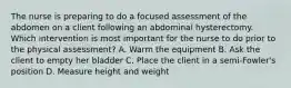 The nurse is preparing to do a focused assessment of the abdomen on a client following an abdominal hysterectomy. Which intervention is most important for the nurse to do prior to the physical assessment? A. Warm the equipment B. Ask the client to empty her bladder C. Place the client in a semi-Fowler's position D. Measure height and weight