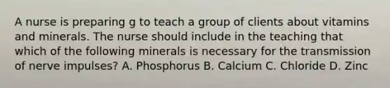 A nurse is preparing g to teach a group of clients about vitamins and minerals. The nurse should include in the teaching that which of the following minerals is necessary for the transmission of nerve impulses? A. Phosphorus B. Calcium C. Chloride D. Zinc