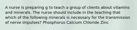 A nurse is preparing g to teach a group of clients about vitamins and minerals. The nurse should include in the teaching that which of the following minerals is necessary for the transmission of nerve impulses? Phosphorus Calcium Chloride Zinc