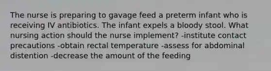 The nurse is preparing to gavage feed a preterm infant who is receiving IV antibiotics. The infant expels a bloody stool. What nursing action should the nurse implement? -institute contact precautions -obtain rectal temperature -assess for abdominal distention -decrease the amount of the feeding