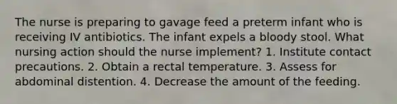 The nurse is preparing to gavage feed a preterm infant who is receiving IV antibiotics. The infant expels a bloody stool. What nursing action should the nurse implement? 1. Institute contact precautions. 2. Obtain a rectal temperature. 3. Assess for abdominal distention. 4. Decrease the amount of the feeding.