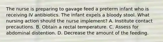 The nurse is preparing to gavage feed a preterm infant who is receiving IV antibiotics. The infant expels a bloody stool. What nursing action should the nurse implement? A. Institute contact precautions. B. Obtain a rectal temperature. C. Assess for abdominal distention. D. Decrease the amount of the feeding.