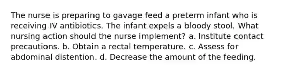 The nurse is preparing to gavage feed a preterm infant who is receiving IV antibiotics. The infant expels a bloody stool. What nursing action should the nurse implement? a. Institute contact precautions. b. Obtain a rectal temperature. c. Assess for abdominal distention. d. Decrease the amount of the feeding.