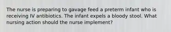 The nurse is preparing to gavage feed a preterm infant who is receiving IV antibiotics. The infant expels a bloody stool. What nursing action should the nurse implement?