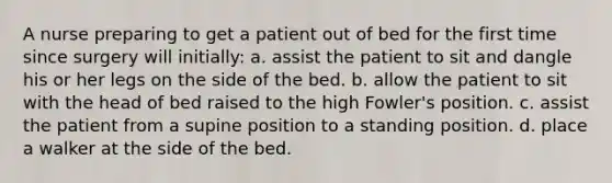 A nurse preparing to get a patient out of bed for the first time since surgery will initially: a. assist the patient to sit and dangle his or her legs on the side of the bed. b. allow the patient to sit with the head of bed raised to the high Fowler's position. c. assist the patient from a supine position to a standing position. d. place a walker at the side of the bed.