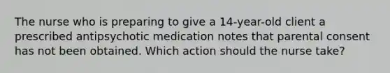 The nurse who is preparing to give a 14-year-old client a prescribed antipsychotic medication notes that parental consent has not been obtained. Which action should the nurse take?