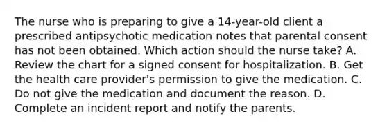 The nurse who is preparing to give a 14-year-old client a prescribed antipsychotic medication notes that parental consent has not been obtained. Which action should the nurse take? A. Review the chart for a signed consent for hospitalization. B. Get the health care provider's permission to give the medication. C. Do not give the medication and document the reason. D. Complete an incident report and notify the parents.