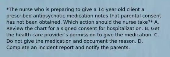 *The nurse who is preparing to give a 14-year-old client a prescribed antipsychotic medication notes that parental consent has not been obtained. Which action should the nurse take?* A. Review the chart for a signed consent for hospitalization. B. Get the health care provider's permission to give the medication. C. Do not give the medication and document the reason. D. Complete an incident report and notify the parents.