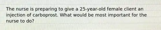 The nurse is preparing to give a 25-year-old female client an injection of carboprost. What would be most important for the nurse to do?