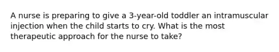 A nurse is preparing to give a 3-year-old toddler an intramuscular injection when the child starts to cry. What is the most therapeutic approach for the nurse to take?