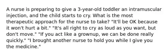 A nurse is preparing to give a 3-year-old toddler an intramuscular injection, and the child starts to cry. What is the most therapeutic approach for the nurse to take? "It'll be OK because it won't hurt a bit." "It's all right to cry as loud as you want, but don't move." "If you act like a grownup, we can be done really quickly." "I brought another nurse to hold you while I give you the medicine."