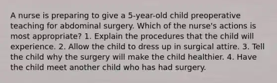 A nurse is preparing to give a 5-year-old child preoperative teaching for abdominal surgery. Which of the nurse's actions is most appropriate? 1. Explain the procedures that the child will experience. 2. Allow the child to dress up in surgical attire. 3. Tell the child why the surgery will make the child healthier. 4. Have the child meet another child who has had surgery.