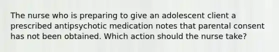 The nurse who is preparing to give an adolescent client a prescribed antipsychotic medication notes that parental consent has not been obtained. Which action should the nurse take?