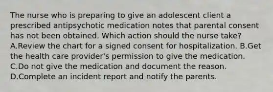 The nurse who is preparing to give an adolescent client a prescribed antipsychotic medication notes that parental consent has not been obtained. Which action should the nurse take? A.Review the chart for a signed consent for hospitalization. B.Get the health care provider's permission to give the medication. C.Do not give the medication and document the reason. D.Complete an incident report and notify the parents.