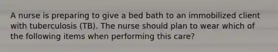 A nurse is preparing to give a bed bath to an immobilized client with tuberculosis (TB). The nurse should plan to wear which of the following items when performing this care?