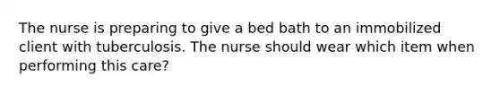 The nurse is preparing to give a bed bath to an immobilized client with tuberculosis. The nurse should wear which item when performing this care?