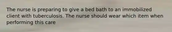 The nurse is preparing to give a bed bath to an immobilized client with tuberculosis. The nurse should wear which item when performing this care