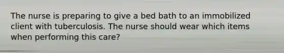 The nurse is preparing to give a bed bath to an immobilized client with tuberculosis. The nurse should wear which items when performing this care?