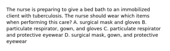 The nurse is preparing to give a bed bath to an immobilized client with tuberculosis. The nurse should wear which items when performing this care? A. surgical mask and gloves B. particulate respirator, gown, and gloves C. particulate respirator and protective eyewear D. surgical mask, gown, and protective eyewear