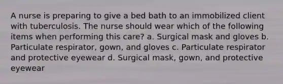 A nurse is preparing to give a bed bath to an immobilized client with tuberculosis. The nurse should wear which of the following items when performing this care? a. Surgical mask and gloves b. Particulate respirator, gown, and gloves c. Particulate respirator and protective eyewear d. Surgical mask, gown, and protective eyewear