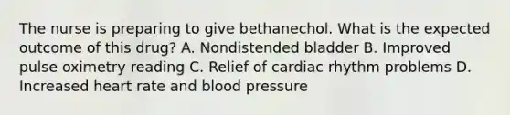 The nurse is preparing to give bethanechol. What is the expected outcome of this drug? A. Nondistended bladder B. Improved pulse oximetry reading C. Relief of cardiac rhythm problems D. Increased heart rate and blood pressure