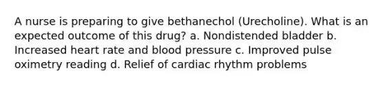 A nurse is preparing to give bethanechol (Urecholine). What is an expected outcome of this drug? a. Nondistended bladder b. Increased heart rate and blood pressure c. Improved pulse oximetry reading d. Relief of cardiac rhythm problems