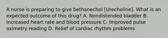 A nurse is preparing to give bethanechol [Urecholine]. What is an expected outcome of this drug? A. Nondistended bladder B. Increased heart rate and <a href='https://www.questionai.com/knowledge/kD0HacyPBr-blood-pressure' class='anchor-knowledge'>blood pressure</a> C. Improved pulse oximetry reading D. Relief of cardiac rhythm problems