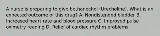 A nurse is preparing to give bethanechol (Urecholine). What is an expected outcome of this drug? A. Nondistended bladder B. Increased heart rate and blood pressure C. Improved pulse oximetry reading D. Relief of cardiac rhythm problems