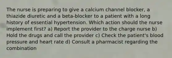 The nurse is preparing to give a calcium channel blocker, a thiazide diuretic and a beta-blocker to a patient with a long history of essential hypertension. Which action should the nurse implement first? a) Report the provider to the charge nurse b) Hold the drugs and call the provider c) Check the patient's blood pressure and heart rate d) Consult a pharmacist regarding the combination