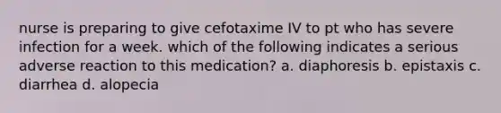 nurse is preparing to give cefotaxime IV to pt who has severe infection for a week. which of the following indicates a serious adverse reaction to this medication? a. diaphoresis b. epistaxis c. diarrhea d. alopecia