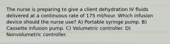 The nurse is preparing to give a client dehydration IV fluids delivered at a continuous rate of 175 ml/hour. Which infusion device should the nurse use? A) Portable syringe pump. B) Cassette infusion pump. C) Volumetric controller. D) Nonvolumetric controller.