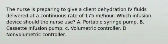 The nurse is preparing to give a client dehydration IV fluids delivered at a continuous rate of 175 ml/hour. Which infusion device should the nurse use? A. Portable syringe pump. B. Cassette infusion pump. c. Volumetric controller. D. Nonvolumetric controller.