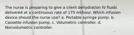 The nurse is preparing to give a client dehydration IV fluids delivered at a continuous rate of 175 ml/hour. Which infusion device should the nurse use? a. Portable syringe pump. b. Cassette infusion pump. c. Volumetric controller. d. Nonvolumetric controller.