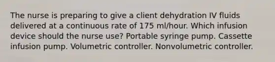 The nurse is preparing to give a client dehydration IV fluids delivered at a continuous rate of 175 ml/hour. Which infusion device should the nurse use? Portable syringe pump. Cassette infusion pump. Volumetric controller. Nonvolumetric controller.