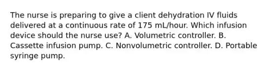 The nurse is preparing to give a client dehydration IV fluids delivered at a continuous rate of 175 mL/hour. Which infusion device should the nurse use? A. Volumetric controller. B. Cassette infusion pump. C. Nonvolumetric controller. D. Portable syringe pump.