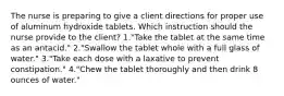 The nurse is preparing to give a client directions for proper use of aluminum hydroxide tablets. Which instruction should the nurse provide to the client? 1."Take the tablet at the same time as an antacid." 2."Swallow the tablet whole with a full glass of water." 3."Take each dose with a laxative to prevent constipation." 4."Chew the tablet thoroughly and then drink 8 ounces of water."