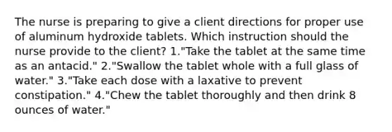 The nurse is preparing to give a client directions for proper use of aluminum hydroxide tablets. Which instruction should the nurse provide to the client? 1."Take the tablet at the same time as an antacid." 2."Swallow the tablet whole with a full glass of water." 3."Take each dose with a laxative to prevent constipation." 4."Chew the tablet thoroughly and then drink 8 ounces of water."