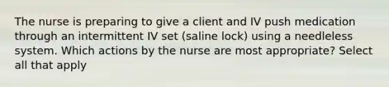 The nurse is preparing to give a client and IV push medication through an intermittent IV set (saline lock) using a needleless system. Which actions by the nurse are most appropriate? Select all that apply