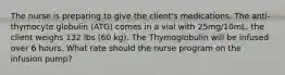 The nurse is preparing to give the client's medications. The anti-thymocyte globulin (ATG) comes in a vial with 25mg/10mL. the client weighs 132 lbs (60 kg). The Thymoglobulin will be infused over 6 hours. What rate should the nurse program on the infusion pump?