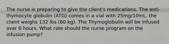 The nurse is preparing to give the client's medications. The anti-thymocyte globulin (ATG) comes in a vial with 25mg/10mL. the client weighs 132 lbs (60 kg). The Thymoglobulin will be infused over 6 hours. What rate should the nurse program on the infusion pump?