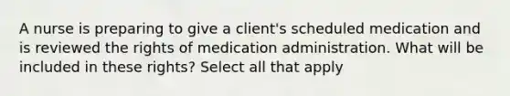 A nurse is preparing to give a client's scheduled medication and is reviewed the rights of medication administration. What will be included in these rights? Select all that apply