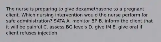 The nurse is preparing to give dexamethasone to a pregnant client. Which nursing intervention would the nurse perform for safe administration? SATA A. monitor BP B. inform the client that it will be painful C. assess BG levels D. give IM E. give oral if client refuses injection