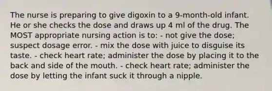 The nurse is preparing to give digoxin to a 9-month-old infant. He or she checks the dose and draws up 4 ml of the drug. The MOST appropriate nursing action is to: - not give the dose; suspect dosage error. - mix the dose with juice to disguise its taste. - check heart rate; administer the dose by placing it to the back and side of the mouth. - check heart rate; administer the dose by letting the infant suck it through a nipple.