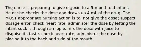 The nurse is preparing to give digoxin to a 9-month-old infant. He or she checks the dose and draws up 4 mL of the drug. The MOST appropriate nursing action is to: not give the dose; suspect dosage error. check heart rate; administer the dose by letting the infant suck it through a nipple. mix the dose with juice to disguise its taste. check heart rate; administer the dose by placing it to the back and side of the mouth.