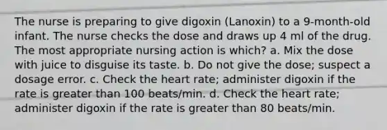 The nurse is preparing to give digoxin (Lanoxin) to a 9-month-old infant. The nurse checks the dose and draws up 4 ml of the drug. The most appropriate nursing action is which? a. Mix the dose with juice to disguise its taste. b. Do not give the dose; suspect a dosage error. c. Check the heart rate; administer digoxin if the rate is greater than 100 beats/min. d. Check the heart rate; administer digoxin if the rate is greater than 80 beats/min.