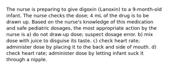 The nurse is preparing to give digoxin (Lanoxin) to a 9-month-old infant. The nurse checks the dose; 4 mL of the drug is to be drawn up. Based on the nurse's knowledge of this medication and safe pediatric dosages, the most appropriate action by the nurse is a) do not draw-up dose; suspect dosage error. b) mix dose with juice to disguise its taste. c) check heart rate; administer dose by placing it to the back and side of mouth. d) check heart rate; administer dose by letting infant suck it through a nipple.