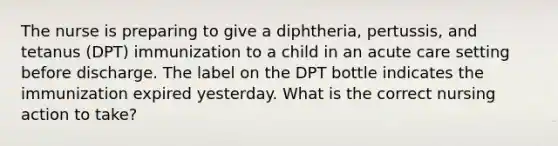 The nurse is preparing to give a diphtheria, pertussis, and tetanus (DPT) immunization to a child in an acute care setting before discharge. The label on the DPT bottle indicates the immunization expired yesterday. What is the correct nursing action to take?