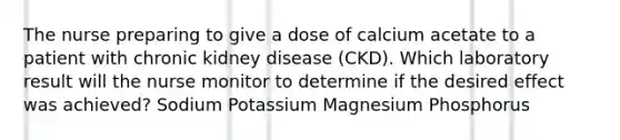 The nurse preparing to give a dose of calcium acetate to a patient with chronic kidney disease (CKD). Which laboratory result will the nurse monitor to determine if the desired effect was achieved? Sodium Potassium Magnesium Phosphorus